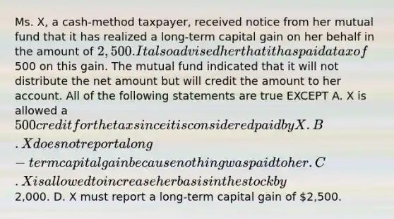 Ms. X, a cash-method taxpayer, received notice from her mutual fund that it has realized a long-term capital gain on her behalf in the amount of 2,500. It also advised her that it has paid a tax of500 on this gain. The mutual fund indicated that it will not distribute the net amount but will credit the amount to her account. All of the following statements are true EXCEPT A. X is allowed a 500 credit for the tax since it is considered paid by X. B. X does not report a long-term capital gain because nothing was paid to her. C. X is allowed to increase her basis in the stock by2,000. D. X must report a long-term capital gain of 2,500.