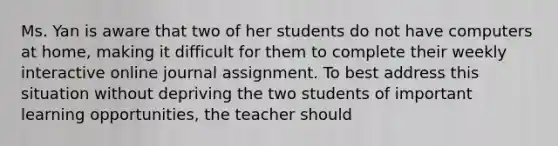 Ms. Yan is aware that two of her students do not have computers at home, making it difficult for them to complete their weekly interactive online journal assignment. To best address this situation without depriving the two students of important learning opportunities, the teacher should