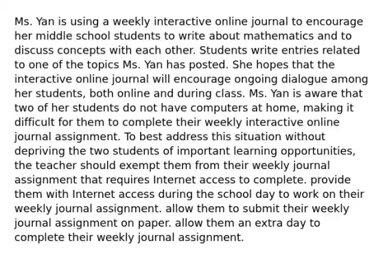 Ms. Yan is using a weekly interactive online journal to encourage her middle school students to write about mathematics and to discuss concepts with each other. Students write entries related to one of the topics Ms. Yan has posted. She hopes that the interactive online journal will encourage ongoing dialogue among her students, both online and during class. Ms. Yan is aware that two of her students do not have computers at home, making it difficult for them to complete their weekly interactive online journal assignment. To best address this situation without depriving the two students of important learning opportunities, the teacher should exempt them from their weekly journal assignment that requires Internet access to complete. provide them with Internet access during the school day to work on their weekly journal assignment. allow them to submit their weekly journal assignment on paper. allow them an extra day to complete their weekly journal assignment.