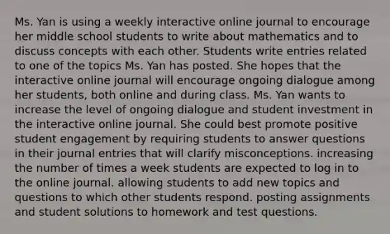 Ms. Yan is using a weekly interactive online journal to encourage her middle school students to write about mathematics and to discuss concepts with each other. Students write entries related to one of the topics Ms. Yan has posted. She hopes that the interactive online journal will encourage ongoing dialogue among her students, both online and during class. Ms. Yan wants to increase the level of ongoing dialogue and student investment in the interactive online journal. She could best promote positive student engagement by requiring students to answer questions in their journal entries that will clarify misconceptions. increasing the number of times a week students are expected to log in to the online journal. allowing students to add new topics and questions to which other students respond. posting assignments and student solutions to homework and test questions.