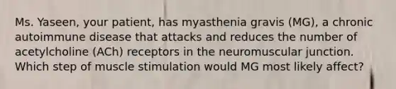 Ms. Yaseen, your patient, has myasthenia gravis (MG), a chronic autoimmune disease that attacks and reduces the number of acetylcholine (ACh) receptors in the neuromuscular junction. Which step of muscle stimulation would MG most likely affect?