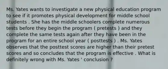 Ms. Yates wants to investigate a new physical education program to see if it promotes physical development for middle school students . She has the middle schoolers complete numerous tests before they begin the program ( pretests ) and they complete the same tests again after they have been in the program for an entire school year ( posttests ) . Ms. Yates observes that the posttest scores are higher than their pretest scores and so concludes that the program is effective . What is definitely wrong with Ms. Yates ' conclusion ?