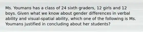 Ms. Youmans has a class of 24 sixth graders, 12 girls and 12 boys. Given what we know about gender differences in verbal ability and visual-spatial ability, which one of the following is Ms. Youmans justified in concluding about her students?