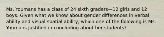 Ms. Youmans has a class of 24 sixth graders—12 girls and 12 boys. Given what we know about gender differences in verbal ability and visual-spatial ability, which one of the following is Ms. Youmans justified in concluding about her students?