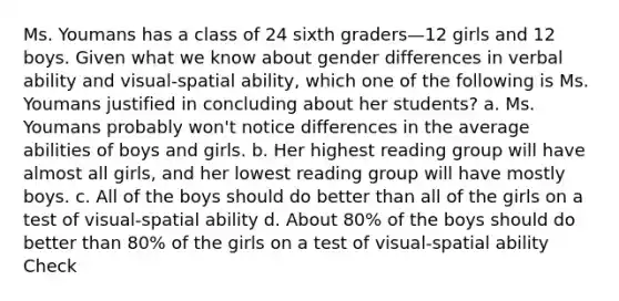 Ms. Youmans has a class of 24 sixth graders—12 girls and 12 boys. Given what we know about gender differences in verbal ability and visual-spatial ability, which one of the following is Ms. Youmans justified in concluding about her students? a. Ms. Youmans probably won't notice differences in the average abilities of boys and girls. b. Her highest reading group will have almost all girls, and her lowest reading group will have mostly boys. c. All of the boys should do better than all of the girls on a test of visual-spatial ability d. About 80% of the boys should do better than 80% of the girls on a test of visual-spatial ability Check