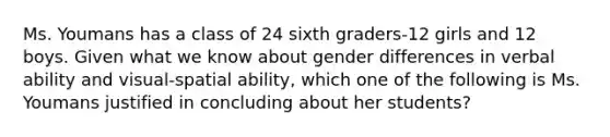 Ms. Youmans has a class of 24 sixth graders-12 girls and 12 boys. Given what we know about gender differences in verbal ability and visual-spatial ability, which one of the following is Ms. Youmans justified in concluding about her students?