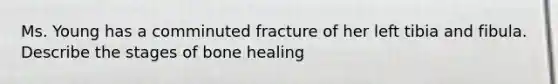 Ms. Young has a comminuted fracture of her left tibia and fibula. Describe the stages of bone healing