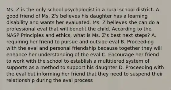 Ms. Z is the only school psychologist in a rural school district. A good friend of Ms. Z's believes his daughter has a learning disability and wants her evaluated. Ms. Z believes she can do a professional eval that will benefit the child. According to the NASP Principles and ethics, what is Ms. Z's best next steps? A. requiring her friend to pursue and outside eval B. Proceeding with the eval and personal friendship because together they will enhance her understanding of the eval C. Encourage her friend to work with the school to establish a multitiered system of supports as a method to support his daughter D. Proceeding with the eval but informing her friend that they need to suspend their relationship during the eval process