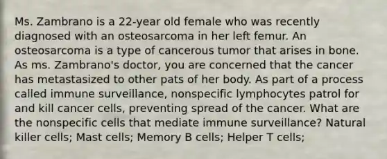 Ms. Zambrano is a 22-year old female who was recently diagnosed with an osteosarcoma in her left femur. An osteosarcoma is a type of cancerous tumor that arises in bone. As ms. Zambrano's doctor, you are concerned that the cancer has metastasized to other pats of her body. As part of a process called immune surveillance, nonspecific lymphocytes patrol for and kill cancer cells, preventing spread of the cancer. What are the nonspecific cells that mediate immune surveillance? Natural killer cells; Mast cells; Memory B cells; Helper T cells;