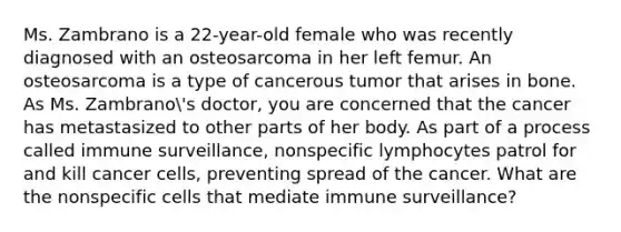 Ms. Zambrano is a 22-year-old female who was recently diagnosed with an osteosarcoma in her left femur. An osteosarcoma is a type of cancerous tumor that arises in bone. As Ms. Zambrano's doctor, you are concerned that the cancer has metastasized to other parts of her body. As part of a process called immune surveillance, nonspecific lymphocytes patrol for and kill cancer cells, preventing spread of the cancer. What are the nonspecific cells that mediate immune surveillance?