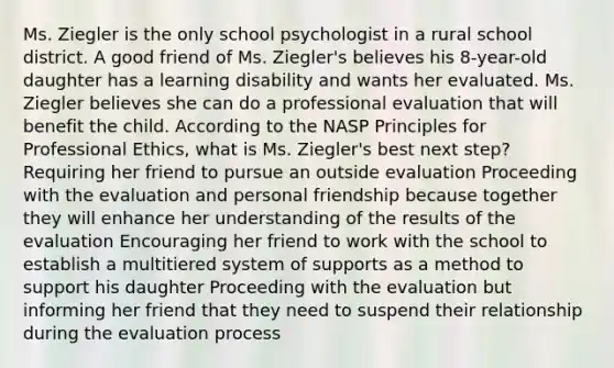 Ms. Ziegler is the only school psychologist in a rural school district. A good friend of Ms. Ziegler's believes his 8-year-old daughter has a learning disability and wants her evaluated. Ms. Ziegler believes she can do a professional evaluation that will benefit the child. According to the NASP Principles for Professional Ethics, what is Ms. Ziegler's best next step? Requiring her friend to pursue an outside evaluation Proceeding with the evaluation and personal friendship because together they will enhance her understanding of the results of the evaluation Encouraging her friend to work with the school to establish a multitiered system of supports as a method to support his daughter Proceeding with the evaluation but informing her friend that they need to suspend their relationship during the evaluation process