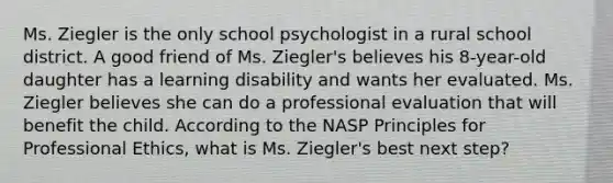 Ms. Ziegler is the only school psychologist in a rural school district. A good friend of Ms. Ziegler's believes his 8-year-old daughter has a learning disability and wants her evaluated. Ms. Ziegler believes she can do a professional evaluation that will benefit the child. According to the NASP Principles for Professional Ethics, what is Ms. Ziegler's best next step?