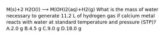 M(s)+2 H2O(l) ⟶ M(OH)2(aq)+H2(g) What is the mass of water necessary to generate 11.2 L of hydrogen gas if calcium metal reacts with water at standard temperature and pressure (STP)? A.2.0 g B.4.5 g C.9.0 g D.18.0 g