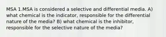 MSA 1.MSA is considered a selective and differential media. A) what chemical is the indicator, responsible for the differential nature of the media? B) what chemical is the inhibitor, responsible for the selective nature of the media?