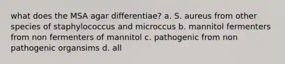 what does the MSA agar differentiae? a. S. aureus from other species of staphylococcus and microccus b. mannitol fermenters from non fermenters of mannitol c. pathogenic from non pathogenic organsims d. all