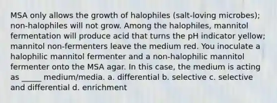 MSA only allows the growth of halophiles (salt-loving microbes); non-halophiles will not grow. Among the halophiles, mannitol fermentation will produce acid that turns the pH indicator yellow; mannitol non-fermenters leave the medium red. You inoculate a halophilic mannitol fermenter and a non-halophilic mannitol fermenter onto the MSA agar. In this case, the medium is acting as _____ medium/media. a. differential b. selective c. selective and differential d. enrichment