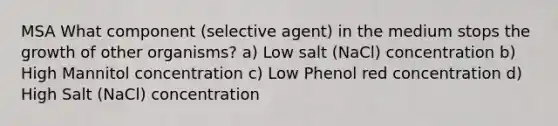 MSA What component (selective agent) in the medium stops the growth of other organisms? a) Low salt (NaCl) concentration b) High Mannitol concentration c) Low Phenol red concentration d) High Salt (NaCl) concentration