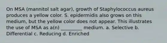 On MSA (mannitol salt agar), growth of Staphylococcus aureus produces a yellow color. S. epidermidis also grows on this medium, but the yellow color does not appear. This illustrates the use of MSA as a(n) _________ medium. a. Selective b. Differential c. Reducing d. Enriched