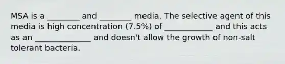 MSA is a ________ and ________ media. The selective agent of this media is high concentration (7.5%) of ____________ and this acts as an ______________ and doesn't allow the growth of non-salt tolerant bacteria.