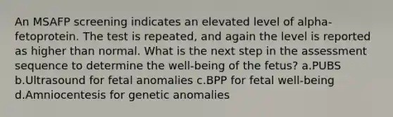 An MSAFP screening indicates an elevated level of alpha-fetoprotein. The test is repeated, and again the level is reported as higher than normal. What is the next step in the assessment sequence to determine the well-being of the fetus? a.PUBS b.Ultrasound for fetal anomalies c.BPP for fetal well-being d.Amniocentesis for genetic anomalies