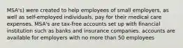 MSA's) were created to help employees of small employers, as well as self-employed individuals, pay for their medical care expenses. MSA's are tax-free accounts set up with financial institution such as banks and insurance companies. accounts are available for employers with no more than 50 employees