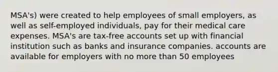 MSA's) were created to help employees of small employers, as well as self-employed individuals, pay for their medical care expenses. MSA's are tax-free accounts set up with financial institution such as banks and insurance companies. accounts are available for employers with no more than 50 employees