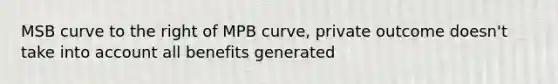 MSB curve to the right of MPB curve, private outcome doesn't take into account all benefits generated