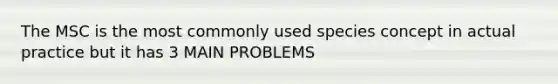 The MSC is the most commonly used species concept in actual practice but it has 3 MAIN PROBLEMS