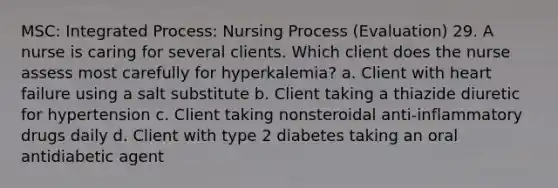 MSC: Integrated Process: Nursing Process (Evaluation) 29. A nurse is caring for several clients. Which client does the nurse assess most carefully for hyperkalemia? a. Client with heart failure using a salt substitute b. Client taking a thiazide diuretic for hypertension c. Client taking nonsteroidal anti-inflammatory drugs daily d. Client with type 2 diabetes taking an oral antidiabetic agent