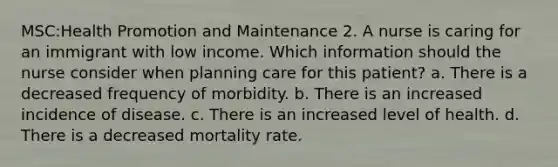 MSC:Health Promotion and Maintenance 2. A nurse is caring for an immigrant with low income. Which information should the nurse consider when planning care for this patient? a. There is a decreased frequency of morbidity. b. There is an increased incidence of disease. c. There is an increased level of health. d. There is a decreased mortality rate.