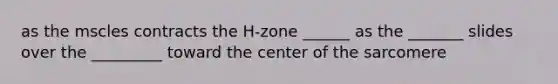 as the mscles contracts the H-zone ______ as the _______ slides over the _________ toward the center of the sarcomere