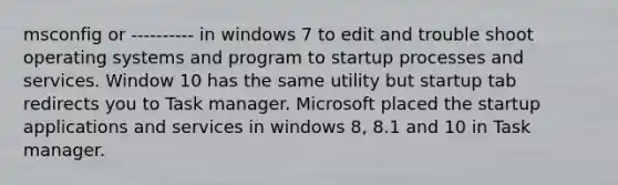 msconfig or ---------- in windows 7 to edit and trouble shoot operating systems and program to startup processes and services. Window 10 has the same utility but startup tab redirects you to Task manager. Microsoft placed the startup applications and services in windows 8, 8.1 and 10 in Task manager.