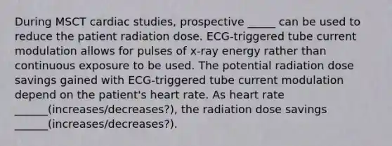 During MSCT cardiac studies, prospective _____ can be used to reduce the patient radiation dose. ECG-triggered tube current modulation allows for pulses of x-ray energy rather than continuous exposure to be used. The potential radiation dose savings gained with ECG-triggered tube current modulation depend on the patient's heart rate. As heart rate ______(increases/decreases?), the radiation dose savings ______(increases/decreases?).