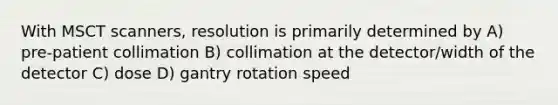 With MSCT scanners, resolution is primarily determined by A) pre-patient collimation B) collimation at the detector/width of the detector C) dose D) gantry rotation speed