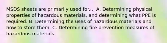 MSDS sheets are primarily used for.... A. Determining physical properties of hazardous materials, and determining what PPE is required. B. Determining the uses of hazardous materials and how to store them. C. Determining fire prevention measures of hazardous materials.