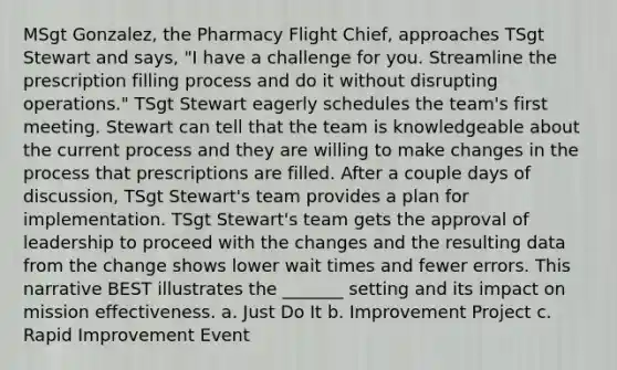 MSgt Gonzalez, the Pharmacy Flight Chief, approaches TSgt Stewart and says, "I have a challenge for you. Streamline the prescription filling process and do it without disrupting operations." TSgt Stewart eagerly schedules the team's first meeting. Stewart can tell that the team is knowledgeable about the current process and they are willing to make changes in the process that prescriptions are filled. After a couple days of discussion, TSgt Stewart's team provides a plan for implementation. TSgt Stewart's team gets the approval of leadership to proceed with the changes and the resulting data from the change shows lower wait times and fewer errors. This narrative BEST illustrates the _______ setting and its impact on mission effectiveness. a. Just Do It b. Improvement Project c. Rapid Improvement Event