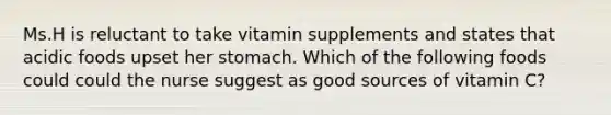 Ms.H is reluctant to take vitamin supplements and states that acidic foods upset her stomach. Which of the following foods could could the nurse suggest as good sources of vitamin C?