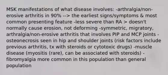 MSK manifestations of what disease involves: -arthralgia/non-erosive arthritis in 90% --> the earliest signs/symptoms & most common presenting feature -less severe than RA > doesn't normally cause erosion, not deforming -symmetric, migratory, arthralgia/non-erosive arthritis that involves PIP and MCP joints -osteonecrosis seen in hip and shoulder joints (risk factors include previous arthritis, tx with steroids or cytotoxic drugs) -muscle disease (myositis (rare), can be associated with steroids) -fibromyalgia more common in this population than general population