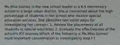 Ms.Miss Gomez is the new school leader in a K-5 elementary school in a large urban district. She is concerned about the high percentage of students in her school who receive special education services. She identifies two initial steps for investigating her concern. 1. Review the placements of all students in special education 2. Evaluate the effectiveness of the school's RTI process Which of the following is Ms.Miss Gomez' most important consideration in investigating step I ?