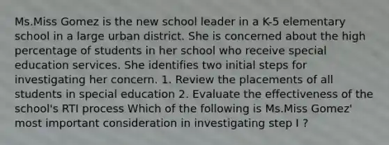 Ms.Miss Gomez is the new school leader in a K-5 elementary school in a large urban district. She is concerned about the high percentage of students in her school who receive special education services. She identifies two initial steps for investigating her concern. 1. Review the placements of all students in special education 2. Evaluate the effectiveness of the school's RTI process Which of the following is Ms.Miss Gomez' most important consideration in investigating step I ?