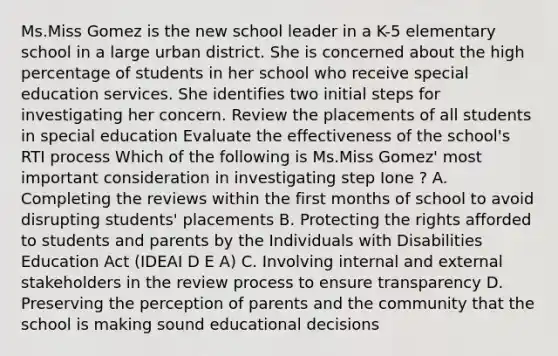 Ms.Miss Gomez is the new school leader in a K-5 elementary school in a large urban district. She is concerned about the high percentage of students in her school who receive special education services. She identifies two initial steps for investigating her concern. Review the placements of all students in special education Evaluate the effectiveness of the school's RTI process Which of the following is Ms.Miss Gomez' most important consideration in investigating step Ione ? A. Completing the reviews within the first months of school to avoid disrupting students' placements B. Protecting the rights afforded to students and parents by the Individuals with Disabilities Education Act (IDEAI D E A) C. Involving internal and external stakeholders in the review process to ensure transparency D. Preserving the perception of parents and the community that the school is making sound educational decisions