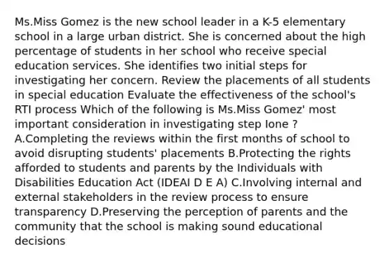 Ms.Miss Gomez is the new school leader in a K-5 elementary school in a large urban district. She is concerned about the high percentage of students in her school who receive special education services. She identifies two initial steps for investigating her concern. Review the placements of all students in special education Evaluate the effectiveness of the school's RTI process Which of the following is Ms.Miss Gomez' most important consideration in investigating step Ione ? A.Completing the reviews within the first months of school to avoid disrupting students' placements B.Protecting the rights afforded to students and parents by the Individuals with Disabilities Education Act (IDEAI D E A) C.Involving internal and external stakeholders in the review process to ensure transparency D.Preserving the perception of parents and the community that the school is making sound educational decisions