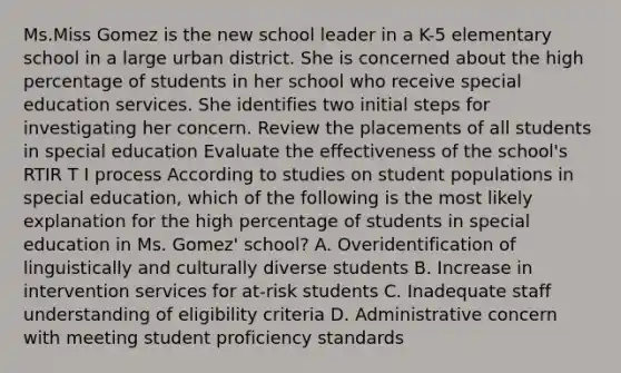 Ms.Miss Gomez is the new school leader in a K-5 elementary school in a large urban district. She is concerned about the high percentage of students in her school who receive special education services. She identifies two initial steps for investigating her concern. Review the placements of all students in special education Evaluate the effectiveness of the school's RTIR T I process According to studies on student populations in special education, which of the following is the most likely explanation for the high percentage of students in special education in Ms. Gomez' school? A. Overidentification of linguistically and culturally diverse students B. Increase in intervention services for at-risk students C. Inadequate staff understanding of eligibility criteria D. Administrative concern with meeting student proficiency standards