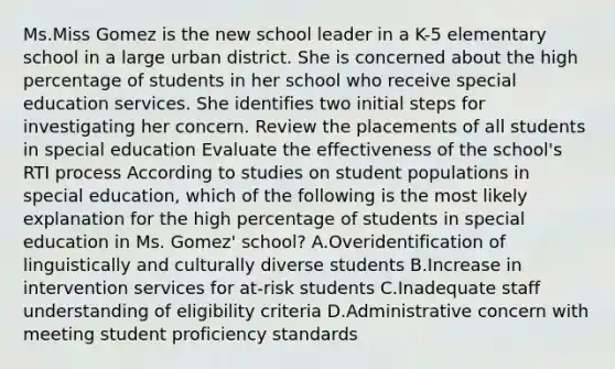 Ms.Miss Gomez is the new school leader in a K-5 elementary school in a large urban district. She is concerned about the high percentage of students in her school who receive special education services. She identifies two initial steps for investigating her concern. Review the placements of all students in special education Evaluate the effectiveness of the school's RTI process According to studies on student populations in special education, which of the following is the most likely explanation for the high percentage of students in special education in Ms. Gomez' school? A.Overidentification of linguistically and culturally diverse students B.Increase in intervention services for at-risk students C.Inadequate staff understanding of eligibility criteria D.Administrative concern with meeting student proficiency standards