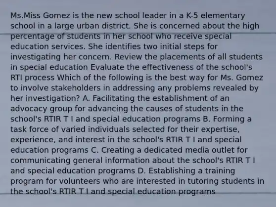 Ms.Miss Gomez is the new school leader in a K-5 elementary school in a large urban district. She is concerned about the high percentage of students in her school who receive special education services. She identifies two initial steps for investigating her concern. Review the placements of all students in special education Evaluate the effectiveness of the school's RTI process Which of the following is the best way for Ms. Gomez to involve stakeholders in addressing any problems revealed by her investigation? A. Facilitating the establishment of an advocacy group for advancing the causes of students in the school's RTIR T I and special education programs B. Forming a task force of varied individuals selected for their expertise, experience, and interest in the school's RTIR T I and special education programs C. Creating a dedicated media outlet for communicating general information about the school's RTIR T I and special education programs D. Establishing a training program for volunteers who are interested in tutoring students in the school's RTIR T I and special education programs