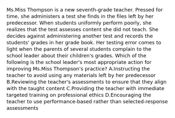 Ms.Miss Thompson is a new seventh-grade teacher. Pressed for time, she administers a test she finds in the files left by her predecessor. When students uniformly perform poorly, she realizes that the test assesses content she did not teach. She decides against administering another test and records the students' grades in her grade book. Her testing error comes to light when the parents of several students complain to the school leader about their children's grades. Which of the following is the school leader's most appropriate action for improving Ms.Miss Thompson's practice? A.Instructing the teacher to avoid using any materials left by her predecessor B.Reviewing the teacher's assessments to ensure that they align with the taught content C.Providing the teacher with immediate targeted training on professional ethics D.Encouraging the teacher to use performance-based rather than selected-response assessments