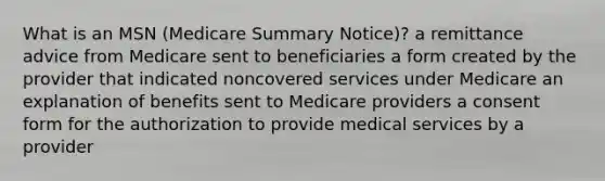 What is an MSN (Medicare Summary Notice)? a remittance advice from Medicare sent to beneficiaries a form created by the provider that indicated noncovered services under Medicare an explanation of benefits sent to Medicare providers a consent form for the authorization to provide medical services by a provider