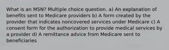 What is an MSN? Multiple choice question. a) An explanation of benefits sent to Medicare providers b) A form created by the provider that indicates noncovered services under Medicare c) A consent form for the authorization to provide medical services by a provider d) A remittance advice from Medicare sent to beneficiaries