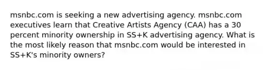 msnbc.com is seeking a new advertising agency. msnbc.com executives learn that Creative Artists Agency (CAA) has a 30 percent minority ownership in SS+K advertising agency. What is the most likely reason that msnbc.com would be interested in SS+K's minority owners?