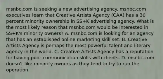 msnbc.com is seeking a new advertising agency. msnbc.com executives learn that Creative Artists Agency (CAA) has a 30 percent minority ownership in SS+K advertising agency. What is the most likely reason that msnbc.com would be interested in SS+K's minority owners? A. msnbc.com is looking for an agency that has an established online marketing skill set. B. Creative Artists Agency is perhaps the most powerful talent and literary agency in the world. C. Creative Artists Agency has a reputation for having poor communication skills with clients. D. msnbc.com doesn't like minority owners as they tend to try to run the operation.